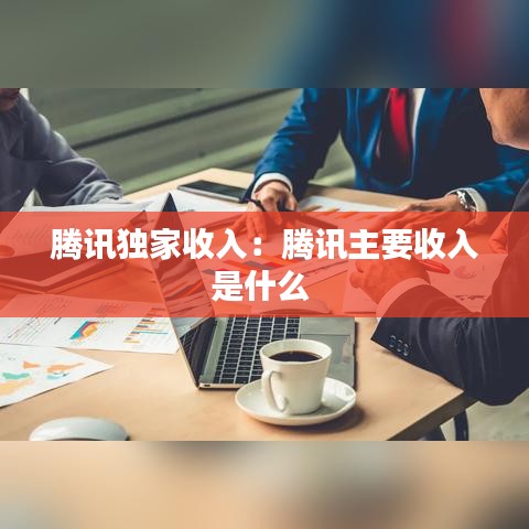 騰訊獨家收入：騰訊主要收入是什么 