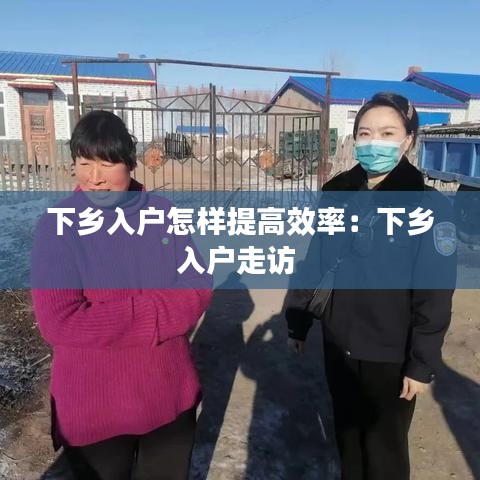 下鄉(xiāng)入戶怎樣提高效率：下鄉(xiāng)入戶走訪 