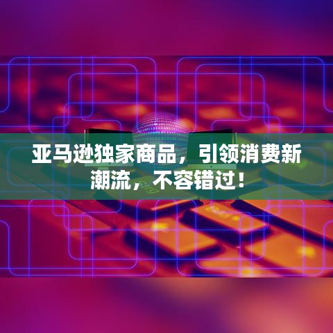 亞馬遜獨家商品，引領(lǐng)消費新潮流，不容錯過！