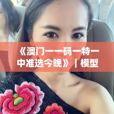 《澳門一一碼一特一中準(zhǔn)選今晚》｜模型解答解釋落實