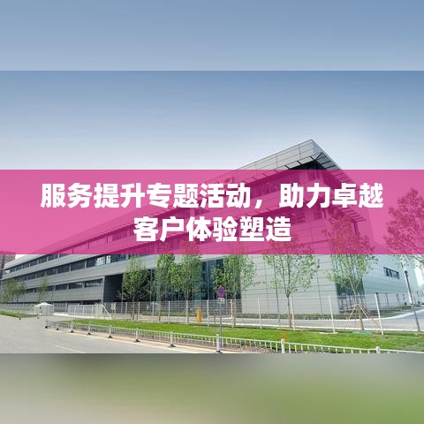 服務(wù)提升專題活動，助力卓越客戶體驗(yàn)塑造
