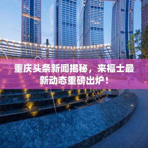 重慶頭條新聞揭秘，來福士最新動(dòng)態(tài)重磅出爐！
