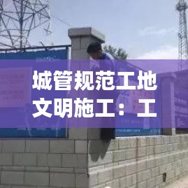 城管規(guī)范工地文明施工：工地文明施工管理 