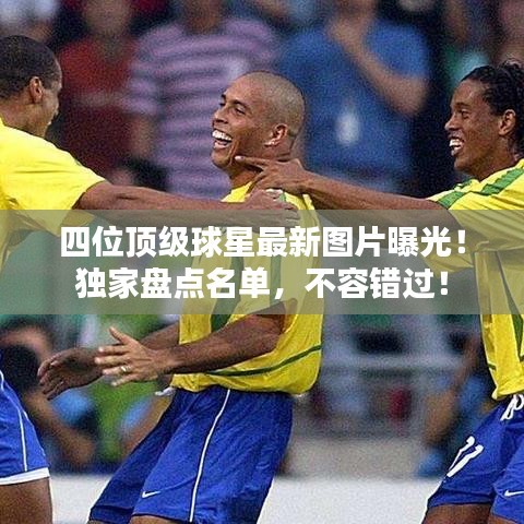 四位頂級球星最新圖片曝光！獨家盤點名單，不容錯過！