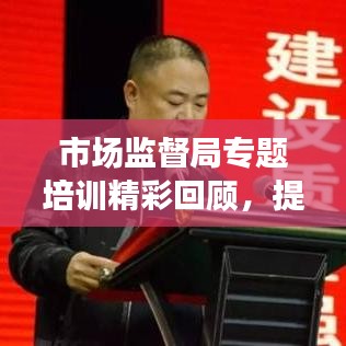 市場監(jiān)督局專題培訓(xùn)精彩回顧，提升能力，共創(chuàng)卓越