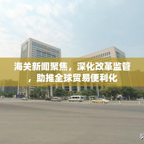 海關新聞聚焦，深化改革監(jiān)管，助推全球貿易便利化