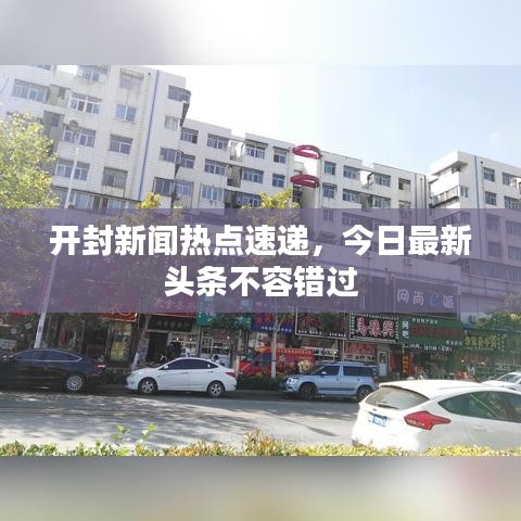 開封新聞熱點速遞，今日最新頭條不容錯過