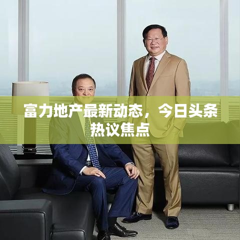 富力地產最新動態(tài)，今日頭條熱議焦點