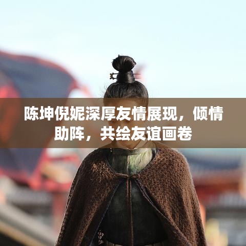 陳坤倪妮深厚友情展現(xiàn)，傾情助陣，共繪友誼畫卷